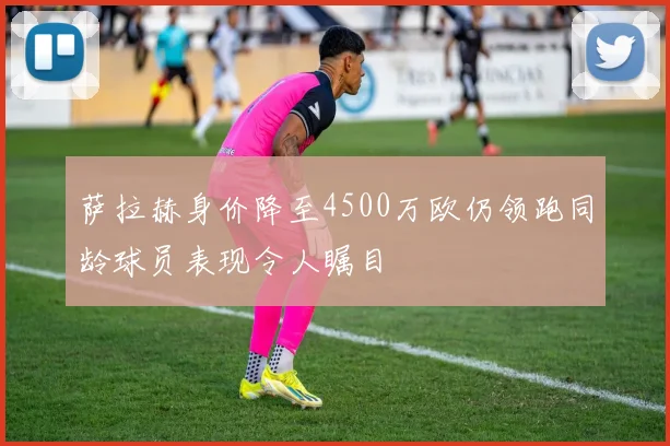 萨拉赫身价降至4500万欧仍领跑同龄球员表现令人瞩目