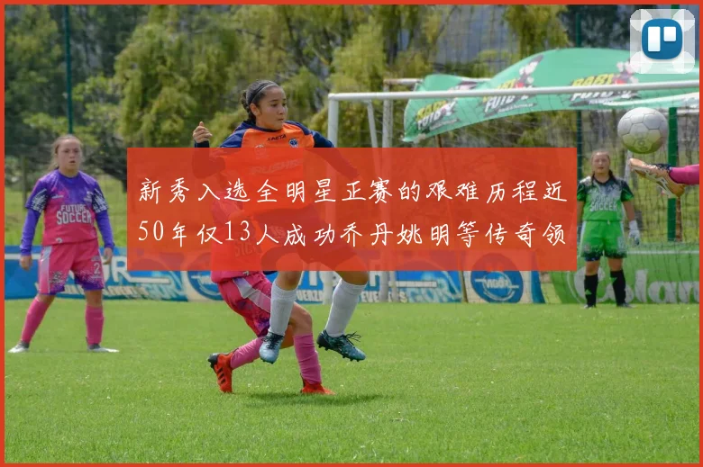 新秀入选全明星正赛的艰难历程近50年仅13人成功乔丹姚明等传奇领衔
