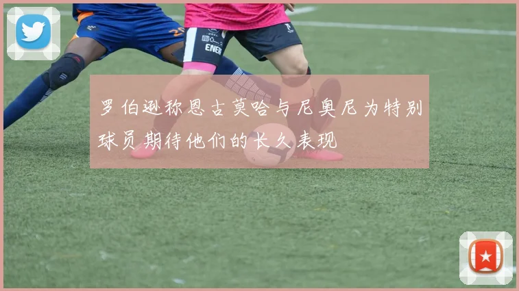罗伯逊称恩古莫哈与尼奥尼为特别球员期待他们的长久表现