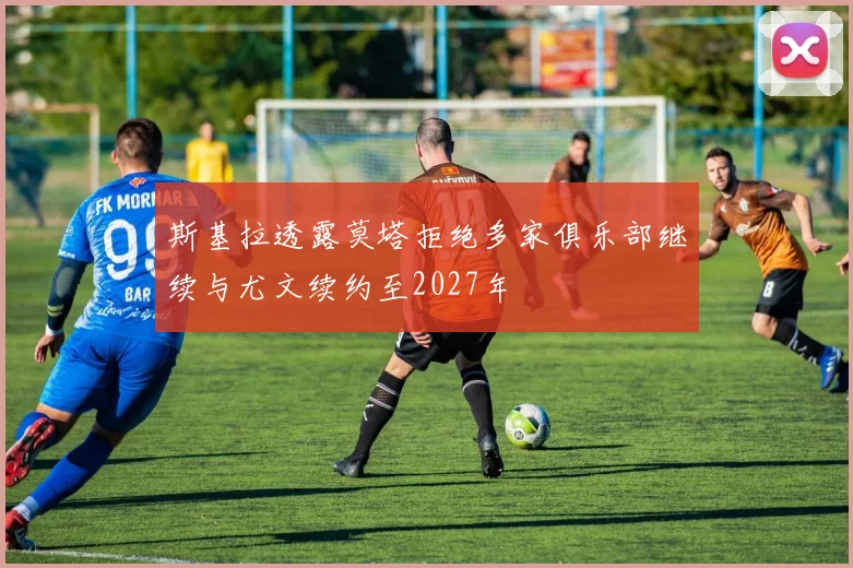 斯基拉透露莫塔拒绝多家俱乐部继续与尤文续约至2027年
