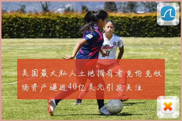 美国最大私人土地拥有者克伦克牧场资产逼近40亿美元引发关注