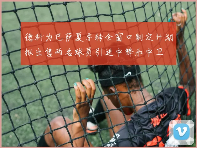 德科为巴萨夏季转会窗口制定计划拟出售两名球员引进中锋和中卫
