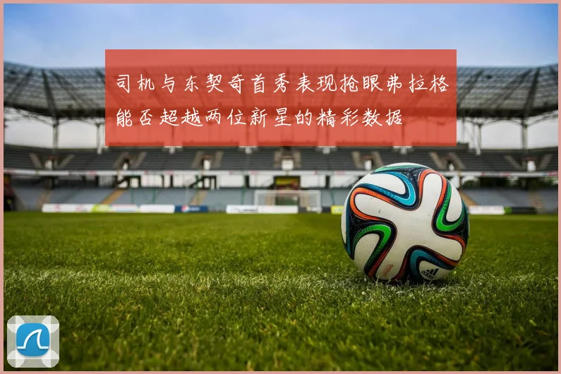 司机与东契奇首秀表现抢眼弗拉格能否超越两位新星的精彩数据