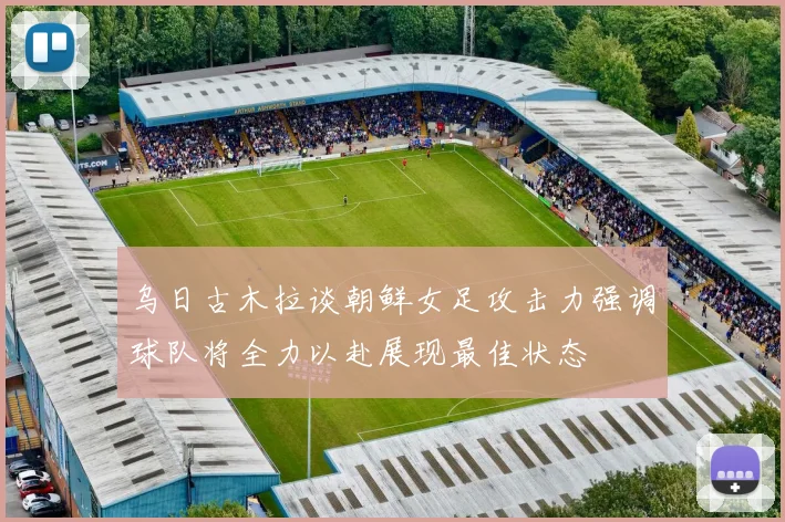 乌日古木拉谈朝鲜女足攻击力强调球队将全力以赴展现最佳状态