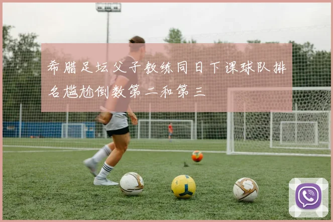 希腊足坛父子教练同日下课球队排名尴尬倒数第二和第三