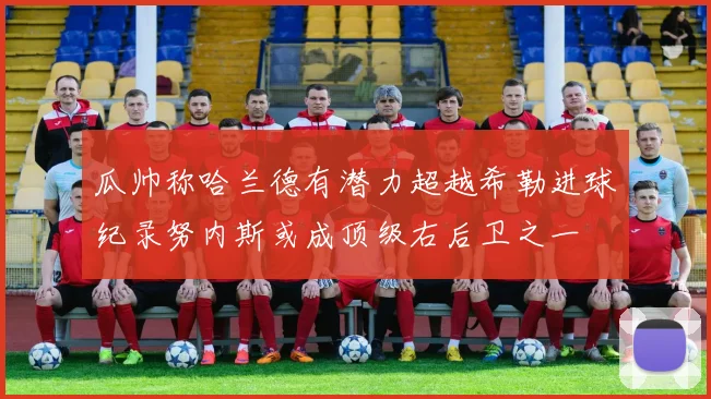瓜帅称哈兰德有潜力超越希勒进球纪录努内斯或成顶级右后卫之一