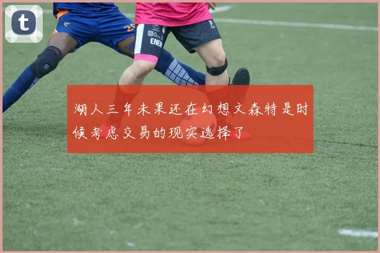 湖人三年未果还在幻想文森特是时候考虑交易的现实选择了