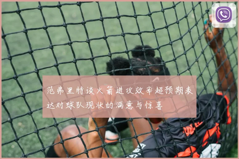 范弗里特谈火箭进攻效率超预期表达对球队现状的满意与惊喜