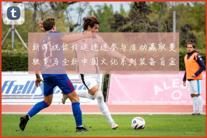 新年祝你好运连连参与活动赢取曼联皇马全新中国文化系列装备盲盒