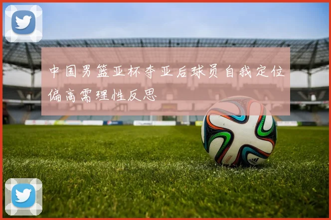 中国男篮亚杯夺亚后球员自我定位偏高需理性反思