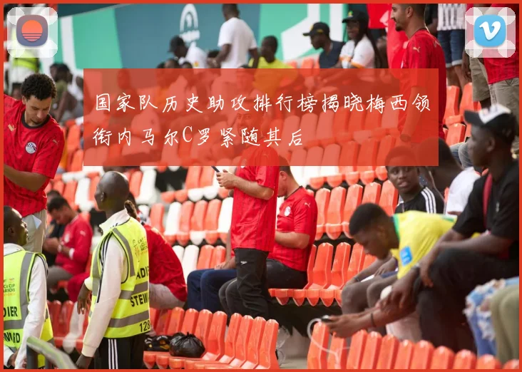国家队历史助攻排行榜揭晓梅西领衔内马尔C罗紧随其后