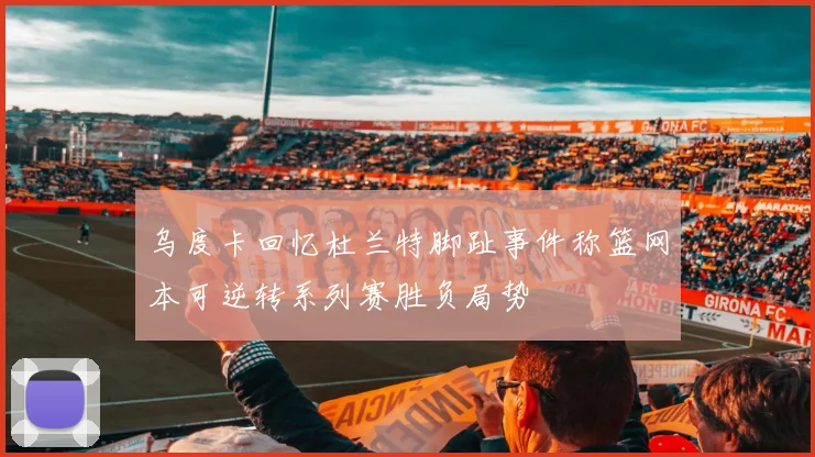 乌度卡回忆杜兰特脚趾事件称篮网本可逆转系列赛胜负局势