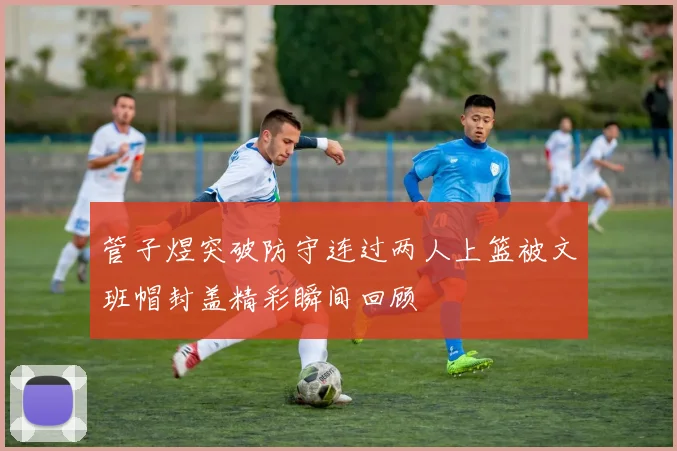 管子煜突破防守连过两人上篮被文班帽封盖精彩瞬间回顾