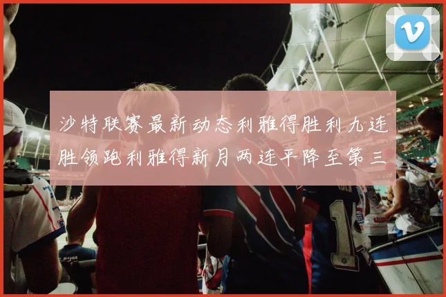 沙特联赛最新动态利雅得胜利九连胜领跑利雅得新月两连平降至第三位