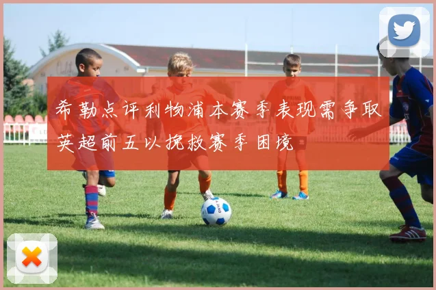 希勒点评利物浦本赛季表现需争取英超前五以挽救赛季困境