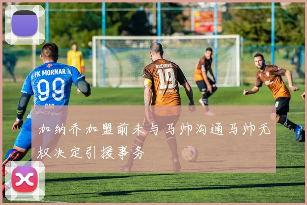 加纳乔加盟前未与马帅沟通马帅无权决定引援事务