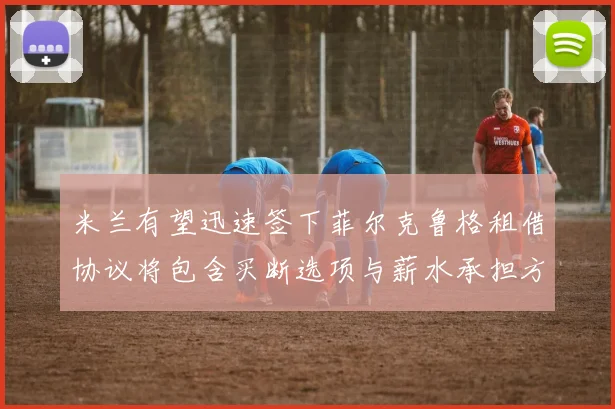 米兰有望迅速签下菲尔克鲁格租借协议将包含买断选项与薪水承担方案