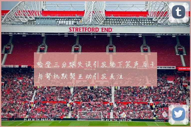 哈登三分球失误引发场下笑声马卡与弩机默契互动引发关注