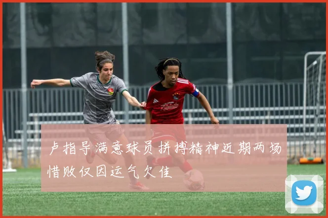 卢指导满意球员拼搏精神近期两场惜败仅因运气欠佳
