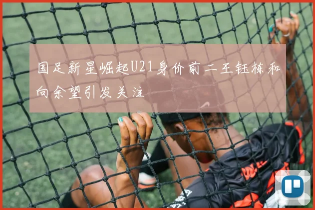 国足新星崛起U21身价前二王钰栋和向余望引发关注