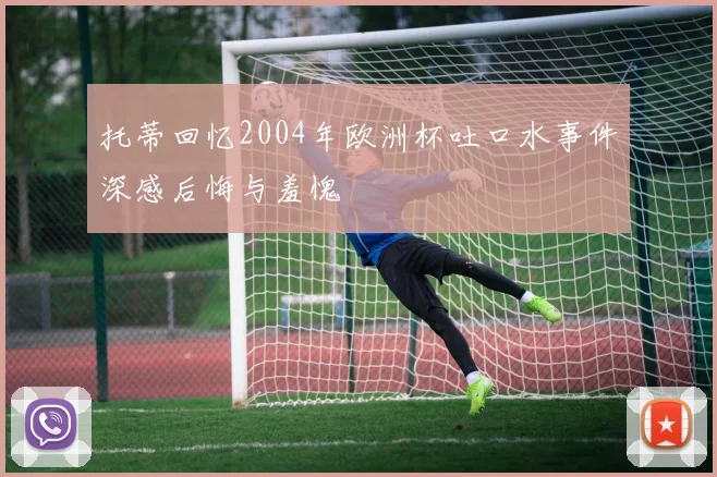 托蒂回忆2004年欧洲杯吐口水事件深感后悔与羞愧