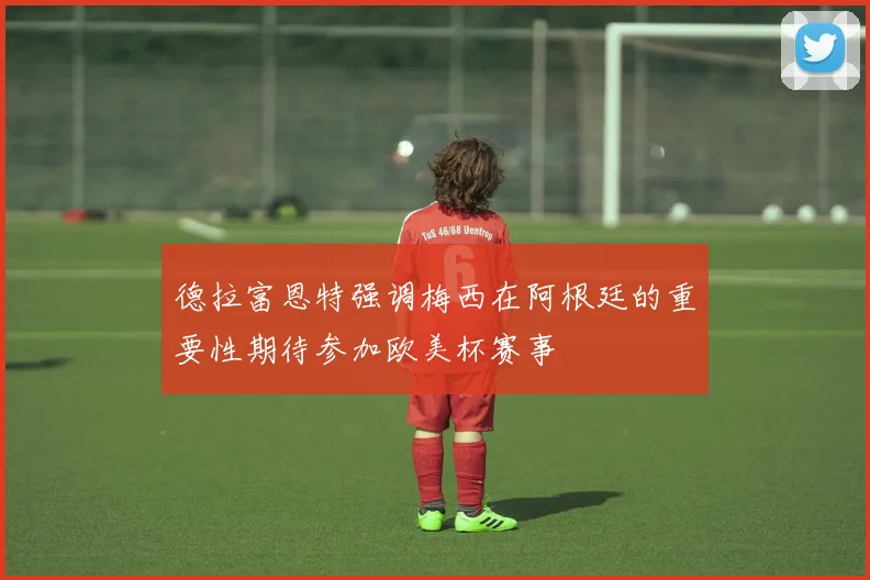 德拉富恩特强调梅西在阿根廷的重要性期待参加欧美杯赛事