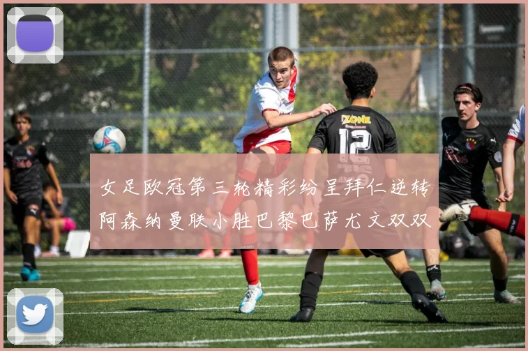女足欧冠第三轮精彩纷呈拜仁逆转阿森纳曼联小胜巴黎巴萨尤文双双获胜