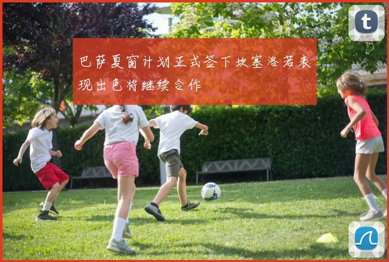 巴萨夏窗计划正式签下坎塞洛若表现出色将继续合作